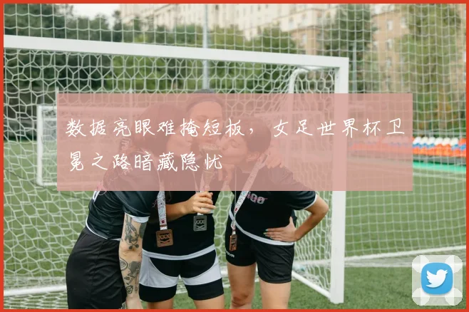 数据亮眼难掩短板，女足世界杯卫冕之路暗藏隐忧 - 万彩官网官网推荐