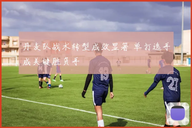 丹麦队战术转型成效显著 单打选手成关键胜负手 - 万彩官网官网推荐