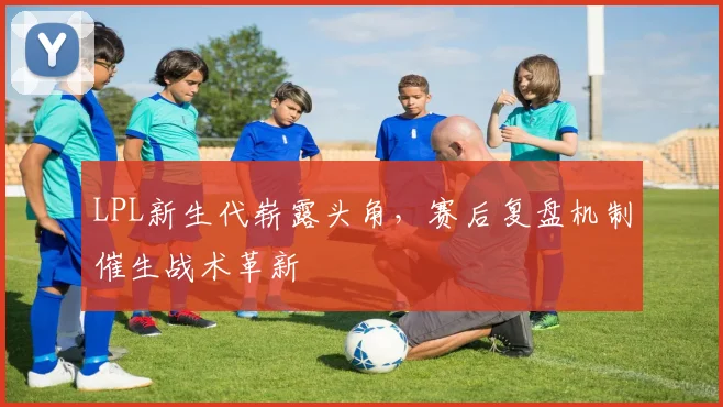 LPL新生代崭露头角，赛后复盘机制催生战术革新 - 万彩官网官网推荐