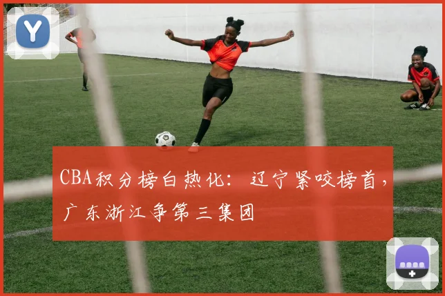 CBA积分榜白热化：辽宁紧咬榜首，广东浙江争第三集团 - 万彩官网官网推荐