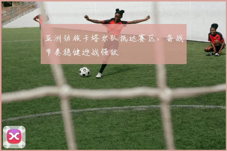 亚洲劲旅卡塔尔队抵达赛区，备战节奏稳健迎战强敌 - 万彩官网官网推荐