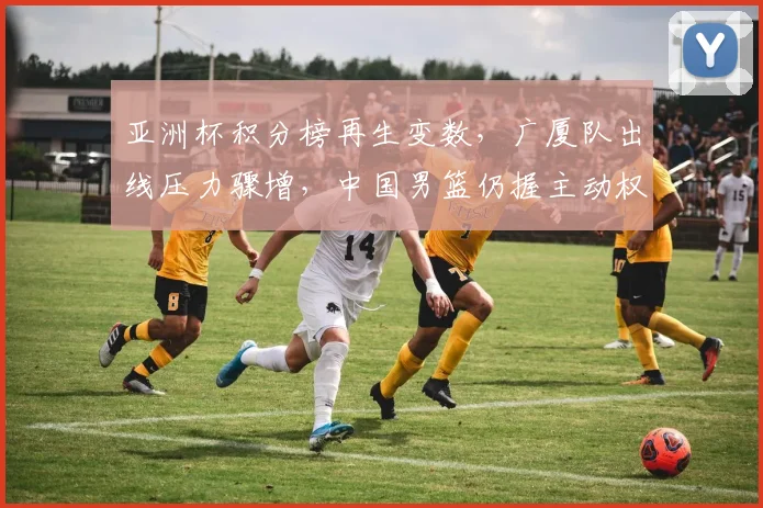 亚洲杯积分榜再生变数，广厦队出线压力骤增，中国男篮仍握主动权 - 万彩官网官网推荐