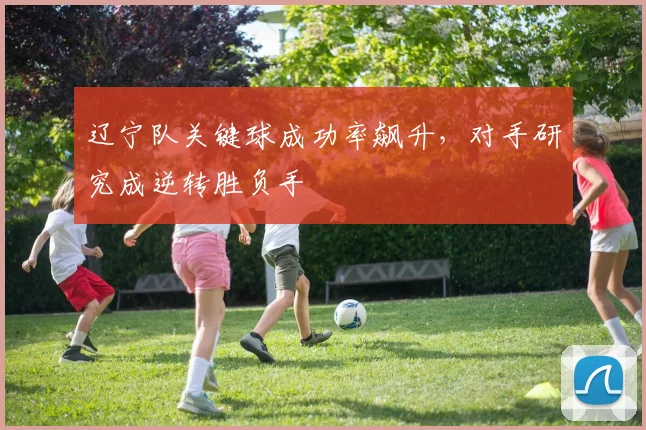 辽宁队关键球成功率飙升,对手研究成逆转胜负手 - 万彩官网官网推荐
