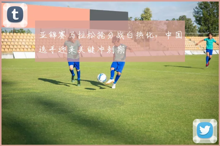 亚锦赛马拉松抢分战白热化,中国选手迎来关键冲刺期 - 万彩官网官网推荐