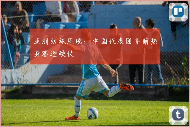 亚洲劲旅压境，中国代表团季前热身赛迎硬仗 - 万彩官网官网推荐