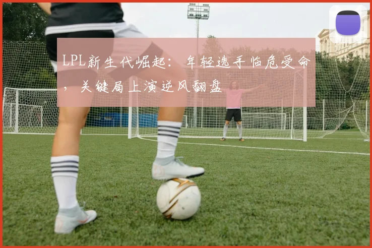 LPL新生代崛起：年轻选手临危受命，关键局上演逆风翻盘 - 万彩官网官网精选