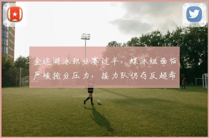 全运游泳积分赛过半,蝶泳组面临严峻抢分压力,接力队仍存反超希望 - 万彩官网官网推荐