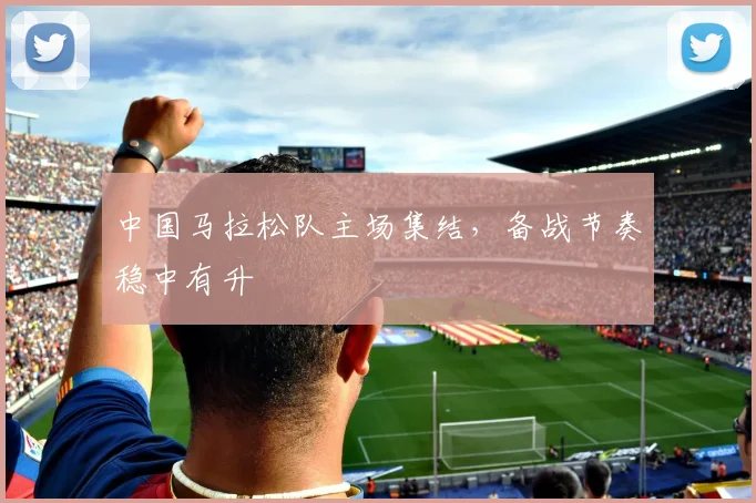 中国马拉松队主场集结,备战节奏稳中有升 - 万彩官网官网推荐