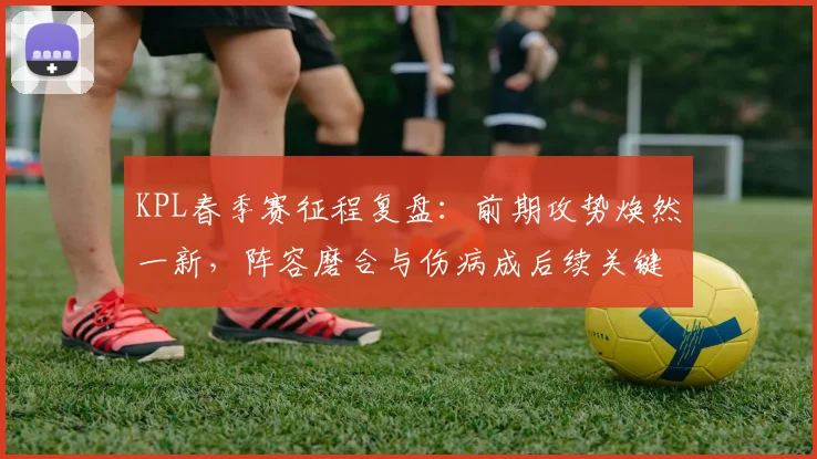 KPL春季赛征程复盘：前期攻势焕然一新，阵容磨合与伤病成后续关键 - 万彩官网官网推荐