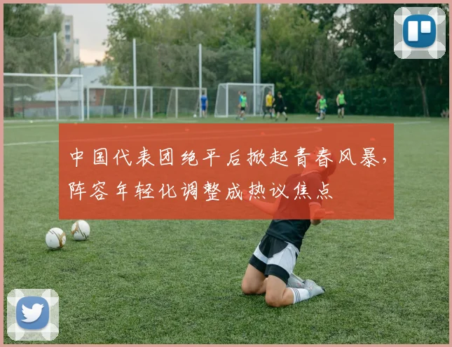 中国代表团绝平后掀起青春风暴，阵容年轻化调整成热议焦点 - 万彩官网官网推荐