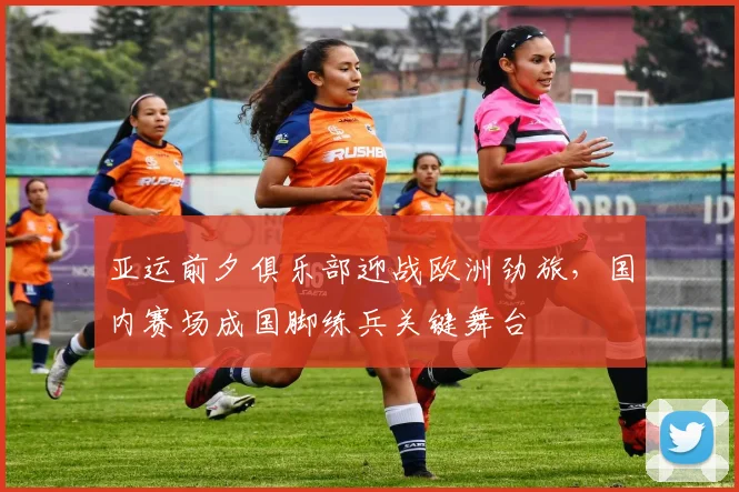 亚运前夕俱乐部迎战欧洲劲旅，国内赛场成国脚练兵关键舞台 - 万彩官网官网推荐