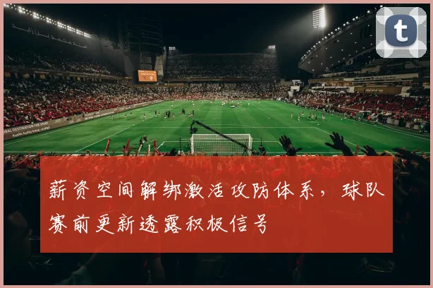 薪资空间解绑激活攻防体系,球队赛前更新透露积极信号 - 万彩官网官网推荐