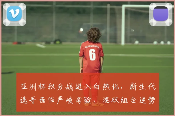 亚洲杯积分战进入白热化，新生代选手面临严峻考验，混双组合逆势突围存希望 - 万彩官网官网推荐