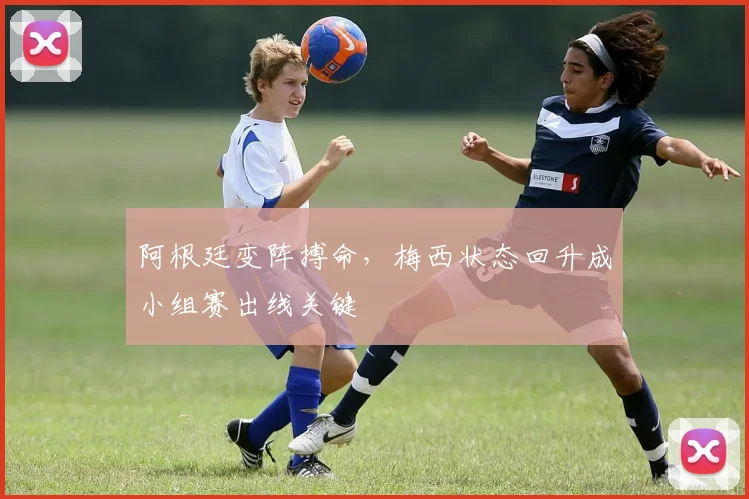 阿根廷变阵搏命，梅西状态回升成小组赛出线关键 - 万彩官网官网推荐