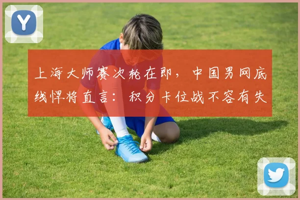 上海大师赛次轮在即,中国男网底线悍将直言:积分卡位战不容有失 - 万彩官网官网推荐