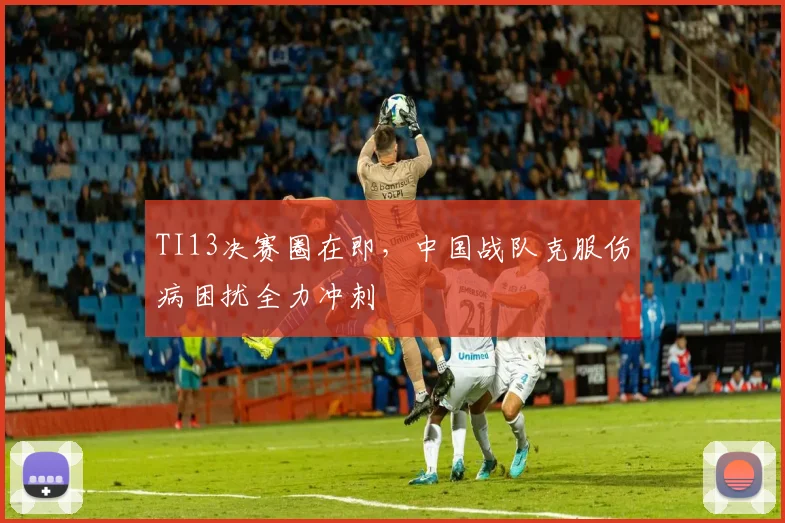 TI13决赛圈在即，中国战队克服伤病困扰全力冲刺 - 万彩官网官网推荐