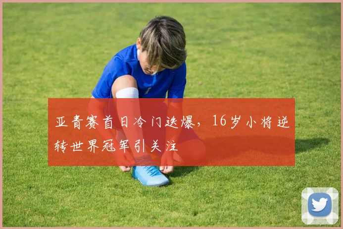 亚青赛首日冷门迭爆，16岁小将逆转世界冠军引关注 - 万彩官网官网推荐