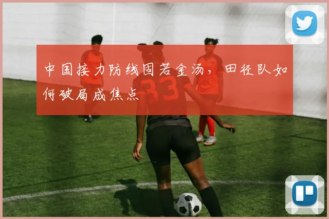 中国接力防线固若金汤,田径队如何破局成焦点 - 万彩官网官网推荐