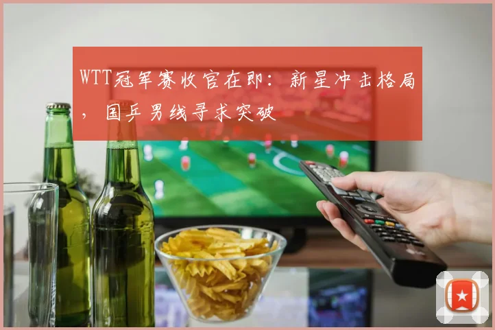 WTT冠军赛收官在即：新星冲击格局，国乒男线寻求突破 - 万彩官网官网推荐