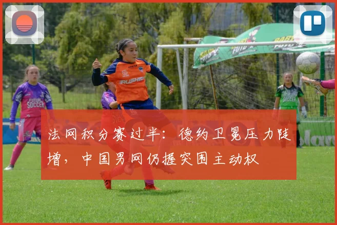 法网积分赛过半：德约卫冕压力陡增，中国男网仍握突围主动权 - 万彩官网官网推荐